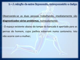 Observando-se as duas pessoas trabalhando, imediatamente são
diagnosticados vários problemas, nomeadamente:
- O espaço existente abaixo do tampo da bancada é apertado para as
pernas do homem, cujos joelhos esbarram numa cantoneira. Isto
não ocorre com a mulher;
 