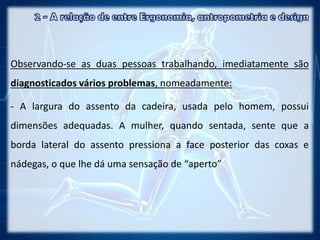 Observando-se as duas pessoas trabalhando, imediatamente são
diagnosticados vários problemas, nomeadamente:
- A largura do assento da cadeira, usada pelo homem, possui
dimensões adequadas. A mulher, quando sentada, sente que a
borda lateral do assento pressiona a face posterior das coxas e
nádegas, o que lhe dá uma sensação de “aperto”
 