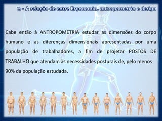 Cabe então à ANTROPOMETRIA estudar as dimensões do corpo
humano e as diferenças dimensionais apresentadas por uma
população de trabalhadores, a fim de projetar POSTOS DE
TRABALHO que atendam às necessidades posturais de, pelo menos
90% da população estudada.
 