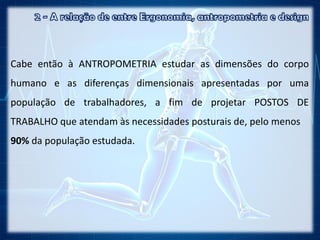 Cabe então à ANTROPOMETRIA estudar as dimensões do corpo
humano e as diferenças dimensionais apresentadas por uma
população de trabalhadores, a fim de projetar POSTOS DE
TRABALHO que atendam às necessidades posturais de, pelo menos
90% da população estudada.
 