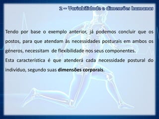 Tendo por base o exemplo anterior, já podemos concluir que os
postos, para que atendam às necessidades posturais em ambos os
géneros, necessitam de flexibilidade nos seus componentes.
Esta característica é que atenderá cada necessidade postural do
indivíduo, segundo suas dimensões corporais.
 