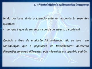 tendo por base ainda o exemplo anterior, responda às seguintes
questões:
- por que é que ela se senta na borda do assento da cadeira?
Quando a área de produção foi projetada, não se teve em
consideração que a população de trabalhadores apresenta
dimensões corporais diferentes, pois não existe um operário padrão.
 
