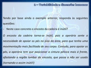 Tendo por base ainda o exemplo anterior, responda às seguintes
questões:
- Neste caso concreto o encosto da cadeira é inútil?
O encosto da cadeira torna-se inútil, pois a operária sente a
necessidade de apoiar os pés no piso da área, para que tenha uma
movimentação mais facilitada de seu corpo. Contudo, para apoiar os
pés, a operária tem que posicionar a cintura pélvica mais á frente,
afastando a região lombar do encosto, que passa a não ser usado
(tornando-o assim inútil!)
 