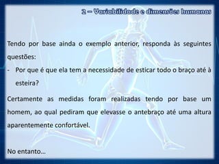 Tendo por base ainda o exemplo anterior, responda às seguintes
questões:
- Por que é que ela tem a necessidade de esticar todo o braço até à
esteira?
Certamente as medidas foram realizadas tendo por base um
homem, ao qual pediram que elevasse o antebraço até uma altura
aparentemente confortável.
No entanto…
 