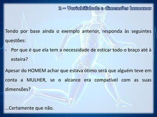 Tendo por base ainda o exemplo anterior, responda às seguintes
questões:
- Por que é que ela tem a necessidade de esticar todo o braço até à
esteira?
Apesar do HOMEM achar que estava ótimo será que alguém teve em
conta a MULHER, se o alcance era compatível com as suas
dimensões?
…Certamente que não.
 