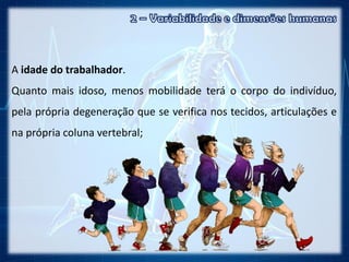 A idade do trabalhador.
Quanto mais idoso, menos mobilidade terá o corpo do indivíduo,
pela própria degeneração que se verifica nos tecidos, articulações e
na própria coluna vertebral;
 