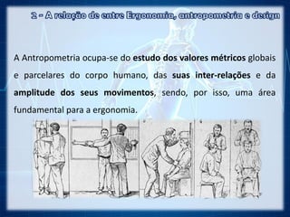 A Antropometria ocupa-se do estudo dos valores métricos globais
e parcelares do corpo humano, das suas inter-relações e da
amplitude dos seus movimentos, sendo, por isso, uma área
fundamental para a ergonomia.
 