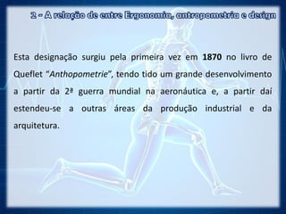 Esta designação surgiu pela primeira vez em 1870 no livro de
Queflet “Anthopometrie”, tendo tido um grande desenvolvimento
a partir da 2ª guerra mundial na aeronáutica e, a partir daí
estendeu-se a outras áreas da produção industrial e da
arquitetura.
 