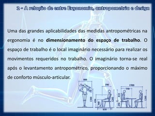 Uma das grandes aplicabilidades das medidas antropométricas na
ergonomia é no dimensionamento do espaço de trabalho. O
espaço de trabalho é o local imaginário necessário para realizar os
movimentos requeridos no trabalho. O imaginário torna-se real
após o levantamento antropométrico, proporcionando o máximo
de conforto músculo-articular.
 