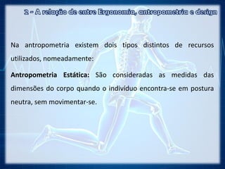 Na antropometria existem dois tipos distintos de recursos
utilizados, nomeadamente:
Antropometria Estática: São consideradas as medidas das
dimensões do corpo quando o indivíduo encontra-se em postura
neutra, sem movimentar-se.
 
