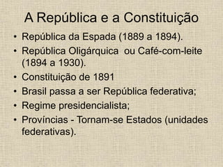 A República e a Constituição
• República da Espada (1889 a 1894).
• República Oligárquica ou Café-com-leite
(1894 a 1930).
• Constituição de 1891
• Brasil passa a ser República federativa;
• Regime presidencialista;
• Províncias - Tornam-se Estados (unidades
federativas).
 