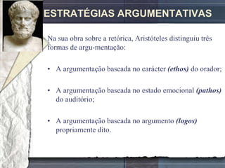 ESTRATÉGIAS ARGUMENTATIVAS

Na sua obra sobre a retórica, Aristóteles distinguiu três
formas de argu-mentação:

• A argumentação baseada no carácter (ethos) do orador;

• A argumentação baseada no estado emocional (pathos)
  do auditório;

• A argumentação baseada no argumento (logos)
  propriamente dito.
 