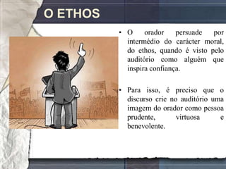 O ETHOS
          • O     orador    persuade  por
            intermédio do carácter moral,
            do ethos, quando é visto pelo
            auditório como alguém que
            inspira confiança.

          • Para isso, é preciso que o
            discurso crie no auditório uma
            imagem do orador como pessoa
            prudente,       virtuosa     e
            benevolente.
 