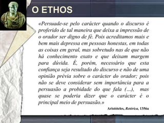 O ETHOS
 «Persuade-se pelo carácter quando o discurso é
 proferido de tal maneira que deixa a impressão de
 o orador ser digno de fé. Pois acreditamos mais e
 bem mais depressa em pessoas honestas, em todas
 as coisas em geral, mas sobretudo nas de que não
 há conhecimento exato e que deixam margem
 para dúvida. É, porém, necessário que esta
 confiança seja resultado do discurso e não de uma
 opinião prévia sobre o carácter do orador; pois
 não se deve considerar sem importância para a
 persuasão a probidade do que fala (…), mas
 quase se poderia dizer que o carácter é o
 principal meio de persuasão.»
                               Aristóteles, Retórica, 1356a
 