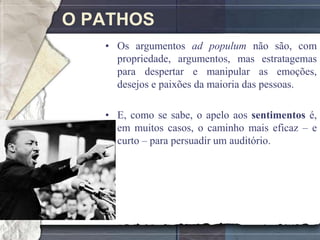 O PATHOS
   • Os argumentos ad populum não são, com
     propriedade, argumentos, mas estratagemas
     para despertar e manipular as emoções,
     desejos e paixões da maioria das pessoas.

   • E, como se sabe, o apelo aos sentimentos é,
     em muitos casos, o caminho mais eficaz – e
     curto – para persuadir um auditório.
 