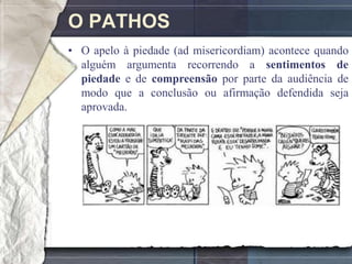 O PATHOS
• O apelo à piedade (ad misericordiam) acontece quando
  alguém argumenta recorrendo a sentimentos de
  piedade e de compreensão por parte da audiência de
  modo que a conclusão ou afirmação defendida seja
  aprovada.
 