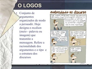 O LOGOS
• Conjunto de
  argumentos
  organizados de modo
  a persuadir. Hoje
  designa o medium
  (meio - palavra ou
  imagem) que
  transmite a
  mensagem. Refere a
  racionalidade dos
  argumentos e o tipo e
  a estrutura dos
  discursos
 