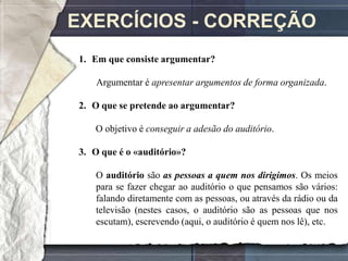 EXERCÍCIOS - CORREÇÃO
1. Em que consiste argumentar?

    Argumentar é apresentar argumentos de forma organizada.

2. O que se pretende ao argumentar?

   O objetivo é conseguir a adesão do auditório.

3. O que é o «auditório»?

   O auditório são as pessoas a quem nos dirigimos. Os meios
   para se fazer chegar ao auditório o que pensamos são vários:
   falando diretamente com as pessoas, ou através da rádio ou da
   televisão (nestes casos, o auditório são as pessoas que nos
   escutam), escrevendo (aqui, o auditório é quem nos lê), etc.
 