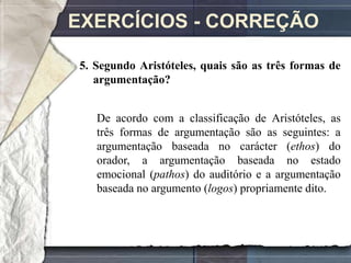 EXERCÍCIOS - CORREÇÃO

5. Segundo Aristóteles, quais são as três formas de
   argumentação?


   De acordo com a classificação de Aristóteles, as
   três formas de argumentação são as seguintes: a
   argumentação baseada no carácter (ethos) do
   orador, a argumentação baseada no estado
   emocional (pathos) do auditório e a argumentação
   baseada no argumento (logos) propriamente dito.
 