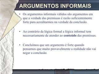 ARGUMENTOS INFORMAIS
• Os argumentos informais válidos são argumentos em
  que a verdade das premissas é razão suficientemente
  forte para acreditarmos na verdade da conclusão.

• Ao contrário da lógica formal a lógica informal tem
  necessariamente de atender ao conteúdo das premissas.

• Concluímos que um argumento é forte quando
  pensamos que muito provavelmente a realidade não vai
  negar a conclusão.
 