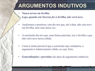 ARGUMENTOS INDUTIVOS
• Nunca nevou em Sevilha.
• Logo, quando este Inverno for a Sevilha, não verei neve.

• Analisemos a premissa: esta diz-nos que, até à data, não caiu neve
  em Sevilha, nem uma única vez.

• A conclusão diz-nos que, num futuro próximo, irei a Sevilha e que
  não verei neve nessa cidade.

• Como é muito provável que a conclusão seja verdadeira, o
  argumento é indutivamente válido, ou seja, forte.

• Generalizações e previsões são tipos de argumentos indutivos.
 