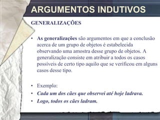 ARGUMENTOS INDUTIVOS
GENERALIZAÇÕES

• As generalizações são argumentos em que a conclusão
  acerca de um grupo de objetos é estabelecida
  observando uma amostra desse grupo de objetos. A
  generalização consiste em atribuir a todos os casos
  possíveis de certo tipo aquilo que se verificou em alguns
  casos desse tipo.

• Exemplo:
• Cada um dos cães que observei até hoje ladrava.
• Logo, todos os cães ladram.
 