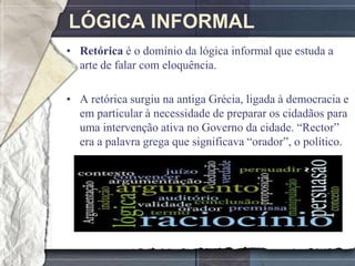 LÓGICA INFORMAL
• Retórica é o domínio da lógica informal que estuda a
  arte de falar com eloquência.

• A retórica surgiu na antiga Grécia, ligada à democracia e
  em particular à necessidade de preparar os cidadãos para
  uma intervenção ativa no Governo da cidade. ―Rector‖
  era a palavra grega que significava ―orador‖, o político.
 