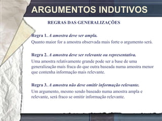 ARGUMENTOS INDUTIVOS
        REGRAS DAS GENERALIZAÇÕES

Regra 1. A amostra deve ser ampla.
Quanto maior for a amostra observada mais forte o argumento será.

Regra 2. A amostra deve ser relevante ou representativa.
Uma amostra relativamente grande pode ser a base de uma
generalização mais fraca do que outra baseada numa amostra menor
que contenha informação mais relevante.

Regra 3. A amostra não deve omitir informação relevante.
Um argumento, mesmo sendo baseado numa amostra ampla e
relevante, será fraco se omitir informação relevante.
 