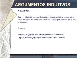 ARGUMENTOS INDUTIVOS
PREVISÕES

As previsões são argumentos em que as premissas se baseiam em
casos passados e a conclusão se refere a casos particulares ainda não
observados.

Exemplo:

Todos os 27 feijões que retirei deste saco são brancos.
Logo, o próximo feijão que retirar deste saco é branco.
 