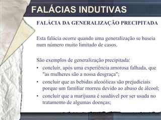 FALÁCIAS INDUTIVAS
 FALÁCIA DA GENERALIZAÇÃO PRECIPITADA

 Esta falácia ocorre quando uma generalização se baseia
 num número muito limitado de casos.

 São exemplos de generalização precipitada:
 • concluir, após uma experiência amorosa falhada, que
   "as mulheres são a nossa desgraça";
 • concluir que as bebidas alcoólicas são prejudiciais
   porque um familiar morreu devido ao abuso de álcool;
 • concluir que a marijuana é saudável por ser usada no
   tratamento de algumas doenças;
 