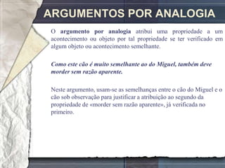 ARGUMENTOS POR ANALOGIA
O argumento por analogia atribui uma propriedade a um
acontecimento ou objeto por tal propriedade se ter verificado em
algum objeto ou acontecimento semelhante.

Como este cão é muito semelhante ao do Miguel, também deve
morder sem razão aparente.

Neste argumento, usam-se as semelhanças entre o cão do Miguel e o
cão sob observação para justificar a atribuição ao segundo da
propriedade de «morder sem razão aparente», já verificada no
primeiro.
 
