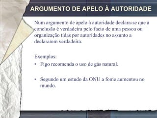 ARGUMENTO DE APELO À AUTORIDADE

 Num argumento de apelo à autoridade declara-se que a
 conclusão é verdadeira pelo facto de uma pessoa ou
 organização tidas por autoridades no assunto a
 declararem verdadeira.

 Exemplos:
 • Figo recomenda o uso de gás natural.

 • Segundo um estudo da ONU a fome aumentou no
   mundo.
 