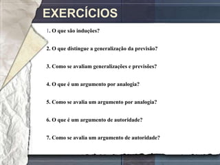 EXERCÍCIOS
1. O que são induções?


2. O que distingue a generalização da previsão?


3. Como se avaliam generalizações e previsões?


4. O que é um argumento por analogia?


5. Como se avalia um argumento por analogia?


6. O que é um argumento de autoridade?


7. Como se avalia um argumento de autoridade?
 