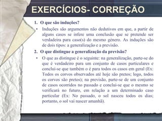 EXERCÍCIOS- CORREÇÃO
1. O que são induções?
 • Induções são argumentos não dedutivos em que, a partir de
    alguns casos se infere uma conclusão que se pretende ser
    verdadeira para caso(s) do mesmo género. As induções são
    de dois tipos: a generalização e a previsão.
2. O que distingue a generalização da previsão?
 • O que as distingue é o seguinte: na generalização, parte-se do
    que é verdadeiro para um conjunto de casos particulares e
    conclui-se que também o é para todos os casos em geral (Ex:
    Todos os corvos observados até hoje são pretos; logo, todos
    os corvos são pretos); na previsão, parte-se de um conjunto
    de casos ocorridos no passado e conclui-se que o mesmo se
    verificará no futuro, em relação a um determinado caso
    particular (Ex: No passado, o sol nasceu todos os dias;
    portanto, o sol vai nascer amanhã).
 