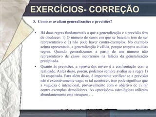 EXERCÍCIOS- CORREÇÃO
3. Como se avaliam generalizações e previsões?

 •   Há duas regras fundamentais a que a generalização e a previsão têm
     de obedecer: 1) O número de casos em que se baseiam tem de ser
     representativo e 2) não pode haver contra-exemplos. No exemplo
     acima apresentado, a generalização é válida, porque respeita as duas
     regras. Quando generalizamos a partir de um número não
     representativo de casos incorremos na falácia da generalização
     precipitada.
 •   Quanto às previsões, a «prova dos nove» é a confrontação com a
     realidade. Antes disso, porém, podemos sempre avaliar se a regra 1)
     foi respeitada. Para além disso, é importante verificar se a previsão
     não é excessivamente vaga; se tal acontecer, isso pode significar que
     a vagueza é intencional, provavelmente com o objetivo de evitar
     contra-exemplos demolidores. As «previsões» astrológicas utilizam
     abundantemente este «truque» …
 