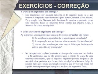 EXERCÍCIOS - CORREÇÃO
4. O que é um argumento por analogia?
 • Nos argumentos por analogia raciocina-se do seguinte modo: se o que
     estamos a comparar é semelhante em alguns aspetos, também o será noutros.
     Por exemplo: «Na Natureza tudo funciona de maneira organizada, como
     uma máquina. Todas as máquinas foram criadas por alguém. Logo, a
     Natureza foi criada por alguém».

5. Como se avalia um argumento por analogia?
Ao avaliarmos um argumento por analogia deveremos perguntar três coisas:
            1) As semelhanças apontadas são relevantes para a conclusão?
            2) A comparação tem por base um número razoável de semelhanças?
            3) Apesar das semelhanças, não haverá diferenças fundamentais
            entre o que está a ser comparado?

 •   No exemplo dado, embora possamos aceitar que são cumpridos os critérios
     1) e 2), verificamos que tal não acontece com o critério 3), já que há uma
     diferença fundamental, que é a seguinte: enquanto que uma máquina é um
     ser artificial (e, portanto, teve de ser criado por alguém) a Natureza é algo de
     natural, pelo que é muito discutível concluir-se que teve de ser criada por
     alguém. Este argumento por analogia é, por isso, um argumento fraco.
 