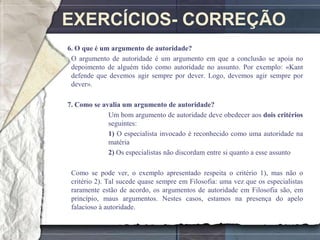 EXERCÍCIOS- CORREÇÃO
6. O que é um argumento de autoridade?
 O argumento de autoridade é um argumento em que a conclusão se apoia no
 depoimento de alguém tido como autoridade no assunto. Por exemplo: «Kant
 defende que devemos agir sempre por dever. Logo, devemos agir sempre por
 dever».

7. Como se avalia um argumento de autoridade?
             Um bom argumento de autoridade deve obedecer aos dois critérios
             seguintes:
             1) O especialista invocado é reconhecido como uma autoridade na
             matéria
             2) Os especialistas não discordam entre si quanto a esse assunto

 Como se pode ver, o exemplo apresentado respeita o critério 1), mas não o
 critério 2). Tal sucede quase sempre em Filosofia: uma vez que os especialistas
 raramente estão de acordo, os argumentos de autoridade em Filosofia são, em
 princípio, maus argumentos. Nestes casos, estamos na presença do apelo
 falacioso à autoridade.
 