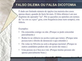 FALSO DILEMA OU FALSA DICOTOMIA
 É dado um limitado número de opções (na maioria dos casos
 apenas duas), quando de facto há mais. O falso dilema é um uso
 ilegítimo do operador "ou". Pôr as questões ou opiniões em termos
 de "ou sim ou sopas" gera, com frequência (mas nem sempre), esta
 falácia.

 Exemplos:
 • Ou concordas comigo ou não. (Porque se pode concordar
    parcialmente.)
 • Reduz-te ao silêncio ou aceita o país que temos. (Porque uma
    pessoa tem o direito de denunciar o que entender.)
 • Ou votas no Silveira ou será a desgraça nacional. (Porque os
    outros candidatos podem não ser assim tão maus.)
 • Uma pessoa ou é boa ou é má. (Porque muitas pessoas são
    apenas parcialmente boas.)
 