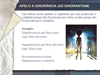 APELO À IGNORÂNCIA (AD IGNORANTIAM)

 Esta falácia ocorre quando se argumenta que uma proposição é
 verdadeira porque não foi provado que é falsa ou falsa porque não
 foi provado que é verdadeira.

 Exemplos:
 Ninguém provou que Deus existe.
 Logo, Deus não existe.

 Ninguém provou que Deus não existe.
 Logo, Deus existe.

 Os extraterrestres existem.
 Ninguém provou o contrário.
 