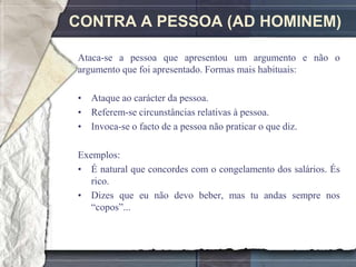 CONTRA A PESSOA (AD HOMINEM)

Ataca-se a pessoa que apresentou um argumento e não o
argumento que foi apresentado. Formas mais habituais:

• Ataque ao carácter da pessoa.
• Referem-se circunstâncias relativas à pessoa.
• Invoca-se o facto de a pessoa não praticar o que diz.

Exemplos:
• É natural que concordes com o congelamento dos salários. És
   rico.
• Dizes que eu não devo beber, mas tu andas sempre nos
   ―copos‖...
 