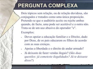 PERGUNTA COMPLEXA
Dois tópicos sem relação, ou de relação duvidosa, são
conjugados e tratados como uma única proposição.
Pretende-se que o auditório aceite ou rejeite ambas
quando, de facto, uma pode ser aceitável e a outra não.
Trata-se de um uso abusivo do operador "e".
Exemplos:
   Deves apoiar a educação familiar e o Direito, dado
   por Deus, de os pais educarem os filhos de acordo
   com as suas crenças.
   Apoias a liberdade e o direito de andar armado?
   Já deixaste de fazer vendas ilegais? (São duas
   questões: já cometeste ilegalidades? Já te deixaste
   disso?)
 