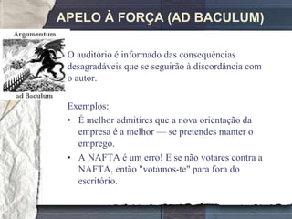 APELO À FORÇA (AD BACULUM)

 O auditório é informado das consequências
 desagradáveis que se seguirão à discordância com
 o autor.

 Exemplos:
 • É melhor admitires que a nova orientação da
   empresa é a melhor — se pretendes manter o
   emprego.
 • A NAFTA é um erro! E se não votares contra a
   NAFTA, então "votamos-te" para fora do
   escritório.
 