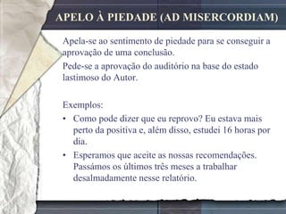 APELO À PIEDADE (AD MISERCORDIAM)

 Apela-se ao sentimento de piedade para se conseguir a
 aprovação de uma conclusão.
 Pede-se a aprovação do auditório na base do estado
 lastimoso do Autor.

 Exemplos:
 • Como pode dizer que eu reprovo? Eu estava mais
   perto da positiva e, além disso, estudei 16 horas por
   dia.
 • Esperamos que aceite as nossas recomendações.
   Passámos os últimos três meses a trabalhar
   desalmadamente nesse relatório.
 