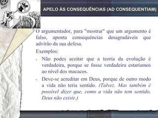 APELO ÀS CONSEQUÊNCIAS (AD CONSEQUENTIAM)




O argumentador, para "mostrar" que um argumento é
falso, aponta consequências desagradáveis que
advirão da sua defesa.
Exemplos:
  Não podes aceitar que a teoria da evolução é
   verdadeira, porque se fosse verdadeira estaríamos
   ao nível dos macacos.
  Deve-se acreditar em Deus, porque de outro modo
   a vida não teria sentido. (Talvez. Mas também é
   possível dizer que, como a vida não tem sentido,
   Deus não existe.)
 