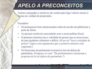 APELO A PRECONCEITOS
Termos carregados e emotivos são usados para ligar valores morais à
crença na verdade da proposição.

Exemplos:
• Os portugueses bem intencionados estão de acordo em plebiscitar a
   pena de morte.
• As pessoas razoáveis concordarão com a nossa política fiscal.
• O primeiro-ministro tem a veleidade de pensar que as novas taxas
   de juro ajudarão a diminuir o déficit. (O uso de "tem a veleidade de
   pensar" sugere sem argumentos que o primeiro ministro está
   enganado.)
• Os burocratas do parlamento resistem às leis de defesa do
   património. (Compare-se com: "Os parlamentares rejeitaram a
   proposta de lei de defesa do património.")
 