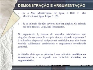 DEMONSTRAÇÃO E ARGUMENTAÇÃO
1.   Se o Mar Mediterrâneo for água, é H20. O Mar
     Mediterrâneo é água. Logo, é H20.

2.   Se os animais não têm deveres, não têm direitos. Os animais
     não têm deveres. Logo, não têm direitos.

No argu-mento 1, trata-se de verdades estabelecidas, que
ninguém põe em causa. Mas a primeira premissa do argumento 2
é muitíssimo disputável. Até pode ser verdadeira, mas não é uma
verdade solidamente estabelecida e amplamente reconhecida
como tal.

Aristóteles diria que o primeiro é um raciocínio analítico ou
demonstrativo e o segundo um raciocínio dialético, ou
argumentativo.
 