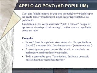 APELO AO POVO (AD POPULUM)
 Com esta falácia sustenta-se que uma proposição é verdadeira por
 ser aceite como verdadeira por algum sector representativo da
 população.
 Esta falácia é, por vezes, chamada "Apelo à emoção" porque os
 apelos emocionais pretendem atingir, muitas vezes, a população
 como um todo.

 Exemplos:
 • Se você fosse bela poderia viver como nós. Compre também
   Buty-EZ e torne-se bela. (Aqui apela-se às "pessoas bonitas")
 • As sondagens sugerem que os liberais vão ter a maioria no
   parlamento, também deves votar neles.
 • Toda a gente sabe que a Terra é plana. Então por que razão
   insistes nas tuas excêntricas teorias?
 