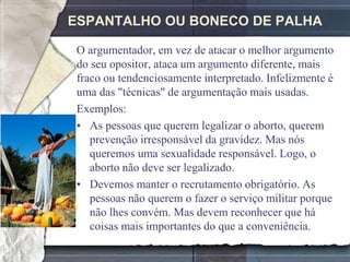 ESPANTALHO OU BONECO DE PALHA

 O argumentador, em vez de atacar o melhor argumento
 do seu opositor, ataca um argumento diferente, mais
 fraco ou tendenciosamente interpretado. Infelizmente é
 uma das "técnicas" de argumentação mais usadas.
 Exemplos:
 • As pessoas que querem legalizar o aborto, querem
    prevenção irresponsável da gravidez. Mas nós
    queremos uma sexualidade responsável. Logo, o
    aborto não deve ser legalizado.
 • Devemos manter o recrutamento obrigatório. As
    pessoas não querem o fazer o serviço militar porque
    não lhes convém. Mas devem reconhecer que há
    coisas mais importantes do que a conveniência.
 