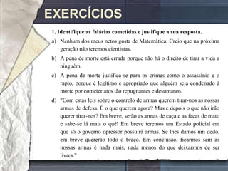 EXERCÍCIOS
1. Identifique as falácias cometidas e justifique a sua resposta.
a) Nenhum dos meus netos gosta de Matemática. Creio que na próxima
   geração não teremos cientistas.
b) A pena de morte está errada porque não há o direito de tirar a vida a
   ninguém.
c) A pena de morte justifica-se para os crimes como o assassínio e o
   rapto, porque é legítimo e apropriado que alguém seja condenado à
   morte por cometer atos tão repugnantes e desumanos.
d) "Com estas leis sobre o controlo de armas querem tirar-nos as nossas
   armas de defesa. É o que querem agora? Mas e depois o que não irão
   querer tirar-nos? Em breve, serão as armas de caça e as facas de mato
   e sabe-se lá mais o quê! Em breve teremos um Estado policial em
   que só o governo opressor possuirá armas. Se lhes damos um dedo,
   em breve quererão todo o braço. Em conclusão, ficarmos sem as
   nossas armas é nada mais, nada menos do que deixarmos de ser
   livres."
 