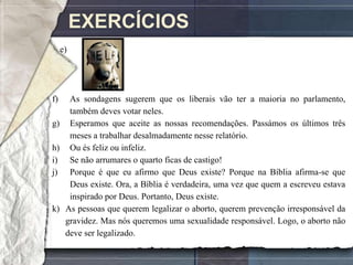 EXERCÍCIOS
     e)




f)     As sondagens sugerem que os liberais vão ter a maioria no parlamento,
       também deves votar neles.
g)     Esperamos que aceite as nossas recomendações. Passámos os últimos três
       meses a trabalhar desalmadamente nesse relatório.
h)     Ou és feliz ou infeliz.
i)     Se não arrumares o quarto ficas de castigo!
j)     Porque é que eu afirmo que Deus existe? Porque na Bíblia afirma-se que
       Deus existe. Ora, a Bíblia é verdadeira, uma vez que quem a escreveu estava
       inspirado por Deus. Portanto, Deus existe.
k)    As pessoas que querem legalizar o aborto, querem prevenção irresponsável da
      gravidez. Mas nós queremos uma sexualidade responsável. Logo, o aborto não
      deve ser legalizado.
 